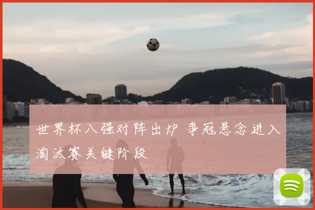 世界杯八强对阵出炉 争冠悬念进入淘汰赛关键阶段