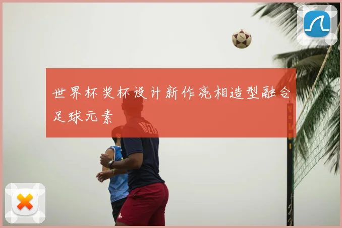 世界杯奖杯设计新作亮相造型融合足球元素
